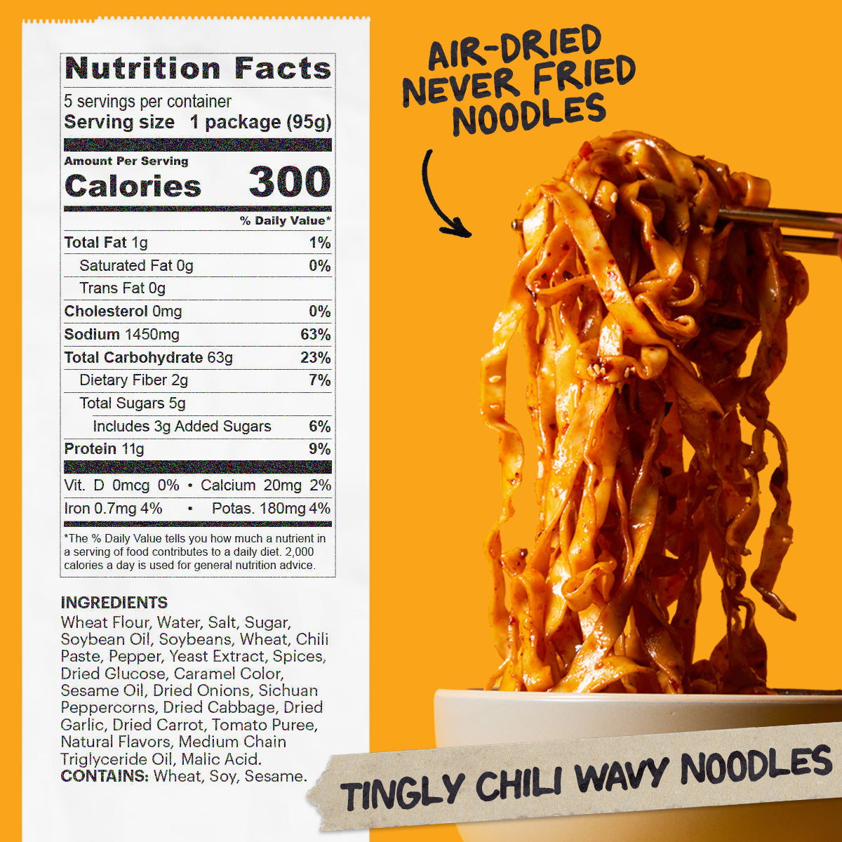 Nutrition: Servings: 5 per container, Serving size 1 package (95g), Amount Per Serving: Calories 300, Total Fat 1g (1% DV), Sat. Fat 0g (0% DV), Trans Fat 0g, Cholest. 0mg (0% DV), Sodium 1400mg (61% DV),Total Carb. 63g (23% DV), Fiber 2g (7% DV), Total Sugars 5g (Incl. 3g Added Sugars)(6% DV), Protein 11g (22% DV), Vit. D 0mg (0%DV), Calcium 16mg (2%DV), Iron 0.7mg (4% DV), Potas. 120mg (2% DV)

Noodle Ingredients: Wheat Flour, Water, Salt.
Sauce Packet Ingredients: Soy Sauce (Water, Sugar, Salt, Soybean, 